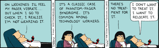 Dilbert: “ON WEEKENDS I’LL FEEL MY PAGER VIBRATE… BUT WHEN I GO TO CHECK IT, I REALIZE I’M NOT WEARING IT” Psicanalista: “IT’S A CLASSIC CASE OF PHANTOM-PAGER SYNDROME. IT’S COMMON AMONG TECHNOLOGY WORKERS. THERE IS NO TREATMENT FOR IT” Dilbert: “I DON’T WANT TO TREAT IT. I WANTO TO RELOCATE IT”