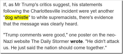 If, as Mr Trump's critics suggest, his statements following the Charlottesville incident were yet another “dog whistle” to white supremacists, there's evidence that the message was clearly heard. “Trump comments were good,” one poster on the neo-Nazi website The Daily Stormer wrote. “He didn't attack us. He just said the nation should come together.”
