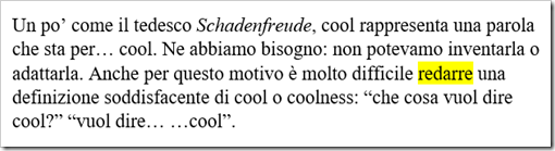 Testo da una rivista online: Un po’ come il tedesco Schadenfreude, cool rappresenta una parola che sta per… cool. Ne abbiamo bisogno: non potevamo inventarla o adattarla. Anche per questo motivo è molto difficile redarre una definizione soddisfacente di cool o coolness: “che cosa vuol dire cool?” “vuol dire… …cool”.