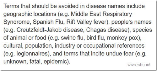 erms that should be avoided in disease names include geographic locations (e.g. Middle East Respiratory Syndrome, Spanish Flu, Rift Valley fever), people’s names (e.g. Creutzfeldt-Jakob disease, Chagas disease), species of animal or food (e.g. swine flu, bird flu, monkey pox), cultural, population, industry or occupational references (e.g. legionnaires), and terms that incite undue fear (e.g. unknown, fatal, epidemic).