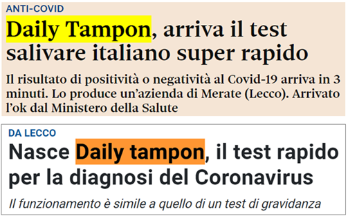 Titolo 1: “Anti-COVID. Daily Tampon, arriva  il test salivare italiano super rapido. Il risultato di positività o negatività al Covid-19 arriva in 3 minuti. Lo produce un’azenda di Merate (Lecco). Arrivato l’OK dal Ministero della salute” Titolo 2: “Nasce Daily Tampon, il test rapido per la diagnosi del Coronavirus. Il funzionamento è simile a quello di un test di gravidanza”