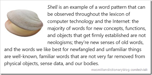 Shell is an example of a word pattern that can be observed throughout the lexicon of computer technology and the Internet: the majority of words for new concepts, functions, and objects that get firmly established are not neologisms; they’re new senses of old words, and the words we like best for newfangled and unfamiliar things are well-known, familiar words that are not very far removed from physical objects, sense data, and our bodies.