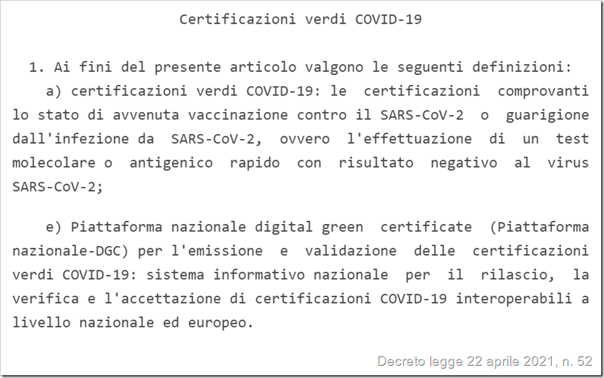 (Definizioni dal decreto legge 22 aprile 2021 n. 52) 1) certificazioni verdi COVID-19: le certificazioni comprovanti lo stato di avvenuta vaccinazione contro il SARS-CoV-2 o guarigione dall'infezione da SARS-CoV-2, ovvero l'effettuazione di un test molecolare o antigenico rapido con risultato negativo al virus SARS-CoV-2 2) Piattaforma nazionale digital green certificate (Piattaforma nazionale-DGC) per l'emissione e validazione delle certificazioni verdi COVID-19: sistema informativo nazionale per il rilascio, la verifica e l'accettazione di certificazioni COVID-19 interoperabili a livello nazionale ed europeo. 