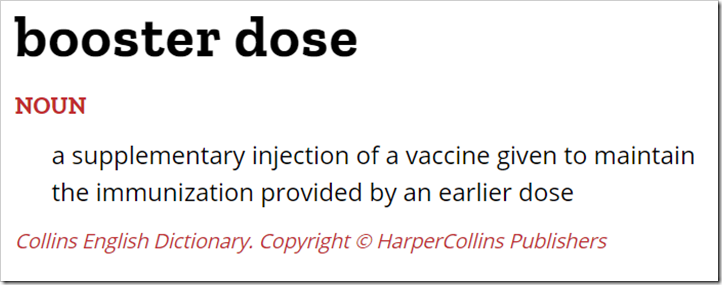 Definizione di booster dose da Collins English Dictionary: “a supplementary injection of a vaccine given to maintain the immunization provided by an earlier dose”